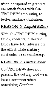 Text Box: when compared to graphite are much faster with Cu-TRODE amounting to better machine utilization.  
REASON 6  Liquid Effect
With Cu-TRODE cutting fluids, coolants, dielectric fluids have NO adverse on the effect while making electrodes or re-machining.
REASON 7  Cutter Wear
Cu-TRODE does not present the cutting tool wear issues common when machining Graphite.
