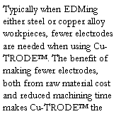 Text Box: Typically when EDMing either steel or copper alloy workpieces, fewer electrodes are needed when using Cu-TRODE. The benefit of making fewer electrodes, both from raw material cost and reduced machining time makes Cu-TRODE the 