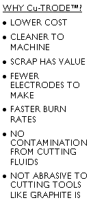 Text Box: WHY Cu-TRODE?
LOWER COST
CLEANER TO MACHINE
SCRAP HAS VALUE
FEWER ELECTRODES TO MAKE
FASTER BURN RATES 
NO CONTAMINATION FROM CUTTING FLUIDS
NOT ABRASIVE TO CUTTING TOOLS LIKE GRAPHITE IS
